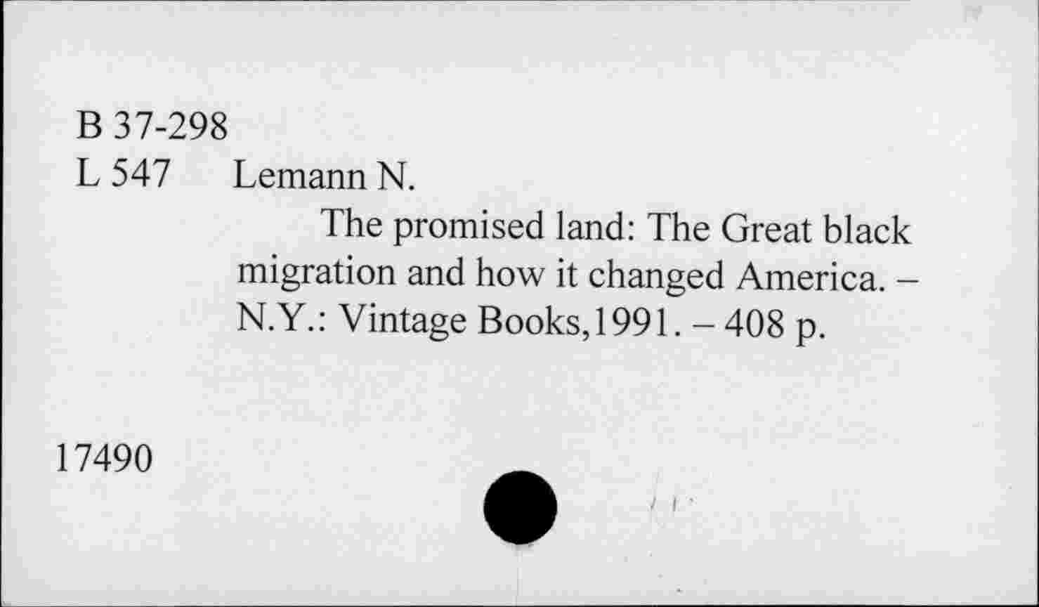 ﻿B 37-298
L 547 Lemann N.
The promised land: The Great black migration and how it changed America. -N.Y.: Vintage Books, 1991. - 408 p.
17490